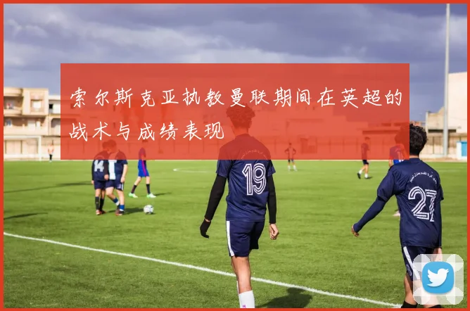 索尔斯克亚执教曼联期间在英超的战术与成绩表现