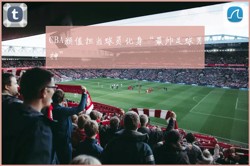 CBA颜值担当球员化身“最帅足球男神”