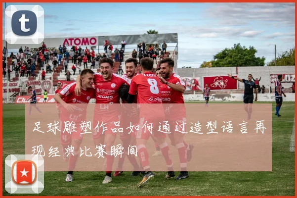 足球雕塑作品如何通过造型语言再现经典比赛瞬间