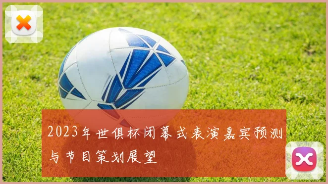 2023年世俱杯闭幕式表演嘉宾预测与节目策划展望