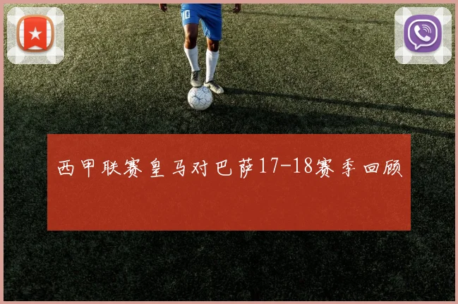 西甲联赛皇马对巴萨17-18赛季回顾