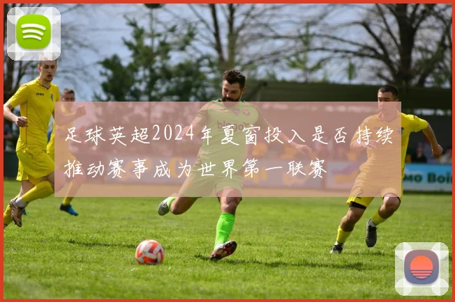 足球英超2024年夏窗投入是否持续推动赛事成为世界第一联赛