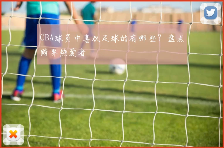 CBA球员中喜欢足球的有哪些？盘点跨界热爱者
